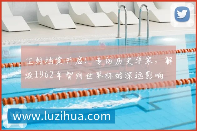 尘封档案开启：专访历史学家，解读1962年智利世界杯的深远影响