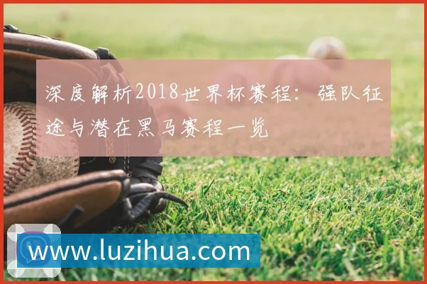 深度解析2018世界杯赛程:强队征途与潜在黑马赛程一览
