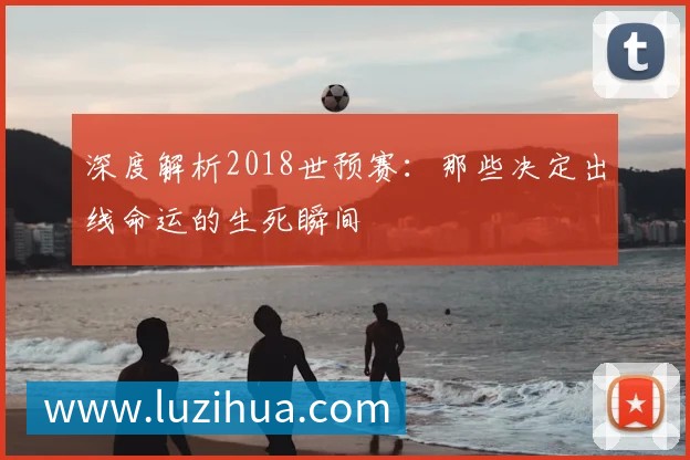深度解析2018世预赛:那些决定出线命运的生死瞬间